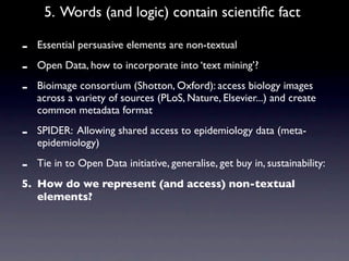 5. Words (and logic) contain scientiﬁc fact

-   Essential persuasive elements are non-textual

-   Open Data, how to incorporate into ‘text mining’?

-   Bioimage consortium (Shotton, Oxford): access biology images
    across a variety of sources (PLoS, Nature, Elsevier...) and create
    common metadata format

-   SPIDER: Allowing shared access to epidemiology data (meta-
    epidemiology)

-   Tie in to Open Data initiative, generalise, get buy in, sustainability:
5. How do we represent (and access) non-textual
   elements?
 