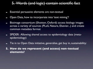 5. Words (and logic) contain scientiﬁc fact

-   Essential persuasive elements are non-textual

-   Open Data, how to incorporate into ‘text mining’?

-   Bioimage consortium (Shotton, Oxford): access biology images
    across a variety of sources (PLoS, Nature, Elsevier...) and create
    common metadata format

-   SPIDER: Allowing shared access to epidemiology data (meta-
    epidemiology)

-   Tie in to Open Data initiative, generalise, get buy in, sustainability:
5. How do we represent (and access) non-textual
   elements?
 