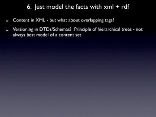 6. Just model the facts with xml + rdf

-   Content in XML - but what about overlapping tags?

-   Versioning in DTDs/Schemas? Principle of hierarchical trees - not
    always best model of a content set
 