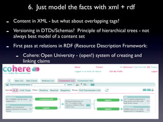 6. Just model the facts with xml + rdf

-   Content in XML - but what about overlapping tags?

-   Versioning in DTDs/Schemas? Principle of hierarchical trees - not
    always best model of a content set

-   First pass at relations in RDF (Resource Description Framework:

     -   Cohere: Open University - (open!) system of creating and
         linking claims
 
