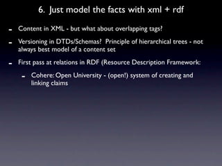 6. Just model the facts with xml + rdf

-   Content in XML - but what about overlapping tags?

-   Versioning in DTDs/Schemas? Principle of hierarchical trees - not
    always best model of a content set

-   First pass at relations in RDF (Resource Description Framework:

     -   Cohere: Open University - (open!) system of creating and
         linking claims
 