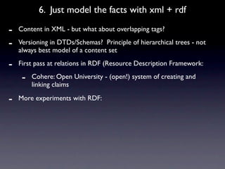 6. Just model the facts with xml + rdf

-   Content in XML - but what about overlapping tags?

-   Versioning in DTDs/Schemas? Principle of hierarchical trees - not
    always best model of a content set

-   First pass at relations in RDF (Resource Description Framework:

     -   Cohere: Open University - (open!) system of creating and
         linking claims

-   More experiments with RDF:
 