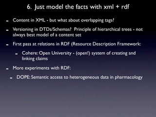 6. Just model the facts with xml + rdf

-       Content in XML - but what about overlapping tags?

-       Versioning in DTDs/Schemas? Principle of hierarchical trees - not
        always best model of a content set

-       First pass at relations in RDF (Resource Description Framework:

         -   Cohere: Open University - (open!) system of creating and
             linking claims

-       More experiments with RDF:

    -    DOPE: Semantic access to heterogeneous data in pharmacology
 