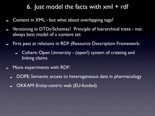 6. Just model the facts with xml + rdf

-       Content in XML - but what about overlapping tags?

-       Versioning in DTDs/Schemas? Principle of hierarchical trees - not
        always best model of a content set

-       First pass at relations in RDF (Resource Description Framework:

         -   Cohere: Open University - (open!) system of creating and
             linking claims

-       More experiments with RDF:

    -    DOPE: Semantic access to heterogeneous data in pharmacology

    -    OKKAM: Entity-centric web (EU-funded)
 