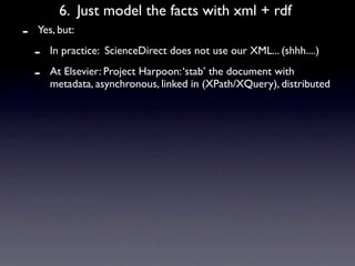 6. Just model the facts with xml + rdf
-   Yes, but:

    -   In practice: ScienceDirect does not use our XML... (shhh....)

    -   At Elsevier: Project Harpoon: ‘stab’ the document with
        metadata, asynchronous, linked in (XPath/XQuery), distributed
 