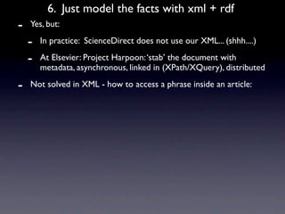 6. Just model the facts with xml + rdf
-   Yes, but:

    -   In practice: ScienceDirect does not use our XML... (shhh....)

    -   At Elsevier: Project Harpoon: ‘stab’ the document with
        metadata, asynchronous, linked in (XPath/XQuery), distributed

-   Not solved in XML - how to access a phrase inside an article:
 