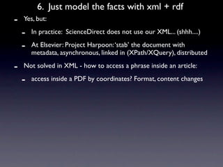 6. Just model the facts with xml + rdf
-   Yes, but:

    -   In practice: ScienceDirect does not use our XML... (shhh....)

    -   At Elsevier: Project Harpoon: ‘stab’ the document with
        metadata, asynchronous, linked in (XPath/XQuery), distributed

-   Not solved in XML - how to access a phrase inside an article:

    -   access inside a PDF by coordinates? Format, content changes
 