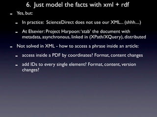 6. Just model the facts with xml + rdf
-   Yes, but:

    -   In practice: ScienceDirect does not use our XML... (shhh....)

    -   At Elsevier: Project Harpoon: ‘stab’ the document with
        metadata, asynchronous, linked in (XPath/XQuery), distributed

-   Not solved in XML - how to access a phrase inside an article:

    -   access inside a PDF by coordinates? Format, content changes

    -   add IDs to every single element? Format, content, version
        changes?
 