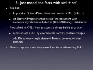 6. Just model the facts with xml + rdf
-   Yes, but:

    -   In practice: ScienceDirect does not use our XML... (shhh....)

    -   At Elsevier: Project Harpoon: ‘stab’ the document with
        metadata, asynchronous, linked in (XPath/XQuery), distributed

-   Not solved in XML - how to access a phrase inside an article:

    -   access inside a PDF by coordinates? Format, content changes

    -   add IDs to every single element? Format, content, version
        changes?

-   How to represent relations, even if we know where they link?
 