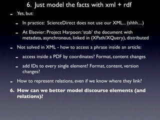 6. Just model the facts with xml + rdf
-   Yes, but:

    -   In practice: ScienceDirect does not use our XML... (shhh....)

    -   At Elsevier: Project Harpoon: ‘stab’ the document with
        metadata, asynchronous, linked in (XPath/XQuery), distributed

-   Not solved in XML - how to access a phrase inside an article:

    -   access inside a PDF by coordinates? Format, content changes

    -   add IDs to every single element? Format, content, version
        changes?

-   How to represent relations, even if we know where they link?
6. How can we better model discourse elements (and
   relations)?
 