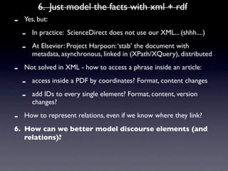 6. Just model the facts with xml + rdf
-   Yes, but:

    -   In practice: ScienceDirect does not use our XML... (shhh....)

    -   At Elsevier: Project Harpoon: ‘stab’ the document with
        metadata, asynchronous, linked in (XPath/XQuery), distributed

-   Not solved in XML - how to access a phrase inside an article:

    -   access inside a PDF by coordinates? Format, content changes

    -   add IDs to every single element? Format, content, version
        changes?

-   How to represent relations, even if we know where they link?
6. How can we better model discourse elements (and
   relations)?
 