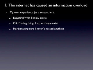 1. The internet has caused an information overload
-   My own experience (as a researcher):

    -   Easy: ﬁnd what I know exists

    -   OK: Finding things I expect hope exist

    -   Hard: making sure I haven’t missed anything
 