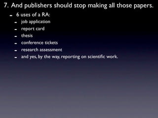 7. And publishers should stop making all those papers.
  -   6 uses of a RA:
      -   job application
      -   report card
      -   thesis
      -   conference tickets
      -   research assessment
      -   and yes, by the way, reporting on scientiﬁc work.
 