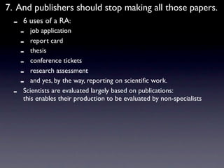7. And publishers should stop making all those papers.
  -   6 uses of a RA:
      -  job application
      -  report card
      -  thesis
      -  conference tickets
      -  research assessment
      -  and yes, by the way, reporting on scientiﬁc work.
  -   Scientists are evaluated largely based on publications:
      this enables their production to be evaluated by non-specialists
 