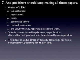 7. And publishers should stop making all those papers.
  -   6 uses of a RA:
      -  job application
      -  report card
      -  thesis
      -  conference tickets
      -  research assessment
      -  and yes, by the way, reporting on scientiﬁc work.
  -   Scientists are evaluated largely based on publications:
      this enables their production to be evaluated by non-specialists

  -   This places an undue stress on quantity, conformity (for risk of
      being rejected), publishing for its own sake.
 