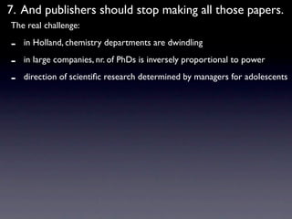 7. And publishers should stop making all those papers.
The real challenge:

-   in Holland, chemistry departments are dwindling

-   in large companies, nr. of PhDs is inversely proportional to power

-   direction of scientiﬁc research determined by managers for adolescents
 
