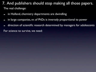 7. And publishers should stop making all those papers.
The real challenge:

-   in Holland, chemistry departments are dwindling

-   in large companies, nr. of PhDs is inversely proportional to power

-   direction of scientiﬁc research determined by managers for adolescents
For science to survive, we need:
 