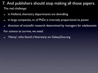 7. And publishers should stop making all those papers.
The real challenge:

-   in Holland, chemistry departments are dwindling

-   in large companies, nr. of PhDs is inversely proportional to power

-   direction of scientiﬁc research determined by managers for adolescents
For science to survive, we need:

-   ‘Hanny’, who found a Voorwerp on GalaxyZoo.org
 