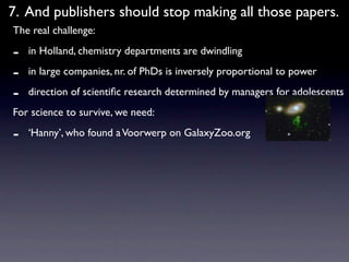 7. And publishers should stop making all those papers.
The real challenge:

-   in Holland, chemistry departments are dwindling

-   in large companies, nr. of PhDs is inversely proportional to power

-   direction of scientiﬁc research determined by managers for adolescents
For science to survive, we need:

-   ‘Hanny’, who found a Voorwerp on GalaxyZoo.org
 
