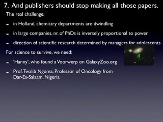 7. And publishers should stop making all those papers.
The real challenge:

-   in Holland, chemistry departments are dwindling

-   in large companies, nr. of PhDs is inversely proportional to power

-   direction of scientiﬁc research determined by managers for adolescents
For science to survive, we need:

-   ‘Hanny’, who found a Voorwerp on GalaxyZoo.org

-   Prof. Twalib Ngoma, Professor of Oncology from
    Dar-Es-Salaam, Nigeria
 