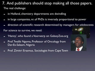 7. And publishers should stop making all those papers.
The real challenge:

-   in Holland, chemistry departments are dwindling

-   in large companies, nr. of PhDs is inversely proportional to power

-   direction of scientiﬁc research determined by managers for adolescents
For science to survive, we need:

-   ‘Hanny’, who found a Voorwerp on GalaxyZoo.org

-   Prof. Twalib Ngoma, Professor of Oncology from
    Dar-Es-Salaam, Nigeria

-   Prof. Zimitri Erasmus, Sociologist from Cape Town
 