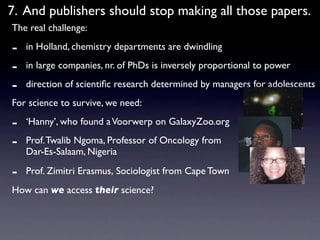 7. And publishers should stop making all those papers.
The real challenge:

-   in Holland, chemistry departments are dwindling

-   in large companies, nr. of PhDs is inversely proportional to power

-   direction of scientiﬁc research determined by managers for adolescents
For science to survive, we need:

-   ‘Hanny’, who found a Voorwerp on GalaxyZoo.org

-   Prof. Twalib Ngoma, Professor of Oncology from
    Dar-Es-Salaam, Nigeria

-   Prof. Zimitri Erasmus, Sociologist from Cape Town
How can we access their science?
 