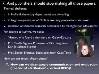7. And publishers should stop making all those papers.
The real challenge:

-    in Holland, chemistry departments are dwindling

-    in large companies, nr. of PhDs is inversely proportional to power

-    direction of scientiﬁc research determined by managers for adolescents
For science to survive, we need:

-    ‘Hanny’, who found a Voorwerp on GalaxyZoo.org

-    Prof. Twalib Ngoma, Professor of Oncology from
     Dar-Es-Salaam, Nigeria

-    Prof. Zimitri Erasmus, Sociologist from Cape Town
How can we access their science?
    7. How can we disentangle communication and evaluation
       (‘metric of attribution’ - virtual RFID)?
 