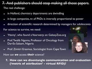 7. And publishers should stop making all those papers.
The real challenge:

-    in Holland, chemistry departments are dwindling

-    in large companies, nr. of PhDs is inversely proportional to power

-    direction of scientiﬁc research determined by managers for adolescents
For science to survive, we need:

-    ‘Hanny’, who found a Voorwerp on GalaxyZoo.org

-    Prof. Twalib Ngoma, Professor of Oncology from
     Dar-Es-Salaam, Nigeria

-    Prof. Zimitri Erasmus, Sociologist from Cape Town
How can we access their science?
    7. How can we disentangle communication and evaluation
       (‘metric of attribution’ - virtual RFID)?
 