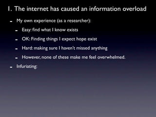 1. The internet has caused an information overload
-   My own experience (as a researcher):

    -   Easy: ﬁnd what I know exists

    -   OK: Finding things I expect hope exist

    -   Hard: making sure I haven’t missed anything

    -   However, none of these make me feel overwhelmed.

-   Infuriating:
 