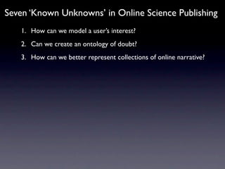 Seven ‘Known Unknowns’ in Online Science Publishing
   1. How can we model a user’s interest?
   2. Can we create an ontology of doubt?
   3. How can we better represent collections of online narrative?
 