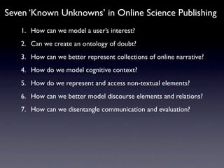 Seven ‘Known Unknowns’ in Online Science Publishing
   1. How can we model a user’s interest?
   2. Can we create an ontology of doubt?
   3. How can we better represent collections of online narrative?
   4. How do we model cognitive context?
   5. How do we represent and access non-textual elements?
   6. How can we better model discourse elements and relations?
   7. How can we disentangle communication and evaluation?
 
