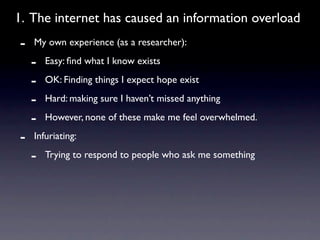 1. The internet has caused an information overload
-   My own experience (as a researcher):

    -   Easy: ﬁnd what I know exists

    -   OK: Finding things I expect hope exist

    -   Hard: making sure I haven’t missed anything

    -   However, none of these make me feel overwhelmed.

-   Infuriating:

    -   Trying to respond to people who ask me something
 