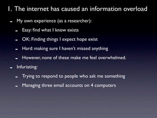 1. The internet has caused an information overload
-   My own experience (as a researcher):

    -   Easy: ﬁnd what I know exists

    -   OK: Finding things I expect hope exist

    -   Hard: making sure I haven’t missed anything

    -   However, none of these make me feel overwhelmed.

-   Infuriating:

    -   Trying to respond to people who ask me something

    -   Managing three email accounts on 4 computers
 