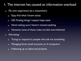 1. The internet has caused an information overload
-   My own experience (as a researcher):

    -   Easy: ﬁnd what I know exists

    -   OK: Finding things I expect hope exist

    -   Hard: making sure I haven’t missed anything

    -   However, none of these make me feel overwhelmed.

-   Infuriating:

    -   Trying to respond to people who ask me something

    -   Managing three email accounts on 4 computers

    -   Following up on plans and projects
 