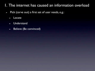 1. The internet has caused an information overload
- Pick (carve out) a ﬁrst set of user needs, e.g.:
  - Locate
  - Understand
  - Believe (Be convinced)
 
