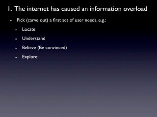 1. The internet has caused an information overload
- Pick (carve out) a ﬁrst set of user needs, e.g.:
  - Locate
  - Understand
  - Believe (Be convinced)
  - Explore
 