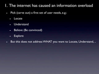 1. The internet has caused an information overload
- Pick (carve out) a ﬁrst set of user needs, e.g.:
  - Locate
  - Understand
  - Believe (Be convinced)
  - Explore
- But this does not address WHAT you want to Locate, Understand, ..
 