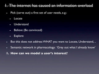 1. The internet has caused an information overload
- Pick (carve out) a ﬁrst set of user needs, e.g.:
  - Locate
  - Understand
  - Believe (Be convinced)
  - Explore
- But this does not address WHAT you want to Locate, Understand, ..
- Semantic network in pharmacology: ‘Grey out what I already know’
1. How can we model a user’s interest?
 
