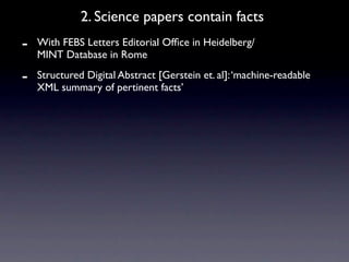 2. Science papers contain facts
-   With FEBS Letters Editorial Ofﬁce in Heidelberg/
    MINT Database in Rome

-   Structured Digital Abstract [Gerstein et. al]: ‘machine-readable
    XML summary of pertinent facts’
 
