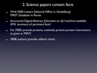2. Science papers contain facts
-   With FEBS Letters Editorial Ofﬁce in Heidelberg/
    MINT Database in Rome

-   Structured Digital Abstract [Gerstein et. al]: ‘machine-readable
    XML summary of pertinent facts’

-   For FEBS: provide proteins, methods, protein-protein interactions,
    as given in MINT:

-   2008: authors provide, editors check
 