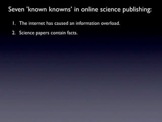 Seven ’known knowns’ in online science publishing:
 1. The internet has caused an information overload.
 2. Science papers contain facts.
 