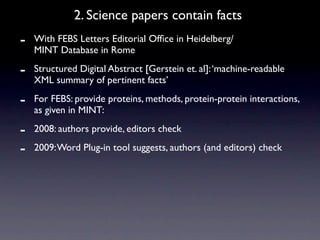 2. Science papers contain facts
-   With FEBS Letters Editorial Ofﬁce in Heidelberg/
    MINT Database in Rome

-   Structured Digital Abstract [Gerstein et. al]: ‘machine-readable
    XML summary of pertinent facts’

-   For FEBS: provide proteins, methods, protein-protein interactions,
    as given in MINT:

-   2008: authors provide, editors check

-   2009: Word Plug-in tool suggests, authors (and editors) check
 