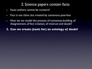 2. Science papers contain facts
- Issue: authors cannot be curators!
- Fact is not claim, but created by consensus post-hoc
- How do we model the process of consenses-building, of
   disagreement, of fact creation, of mistrust and doubt?
2. Can we create (tools for) an ontology of doubt?
 