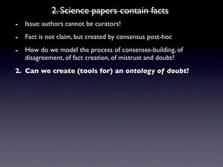 2. Science papers contain facts
- Issue: authors cannot be curators!
- Fact is not claim, but created by consensus post-hoc
- How do we model the process of consenses-building, of
   disagreement, of fact creation, of mistrust and doubt?
2. Can we create (tools for) an ontology of doubt?
 