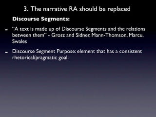 3. The narrative RA should be replaced
    Discourse Segments:

-   “A text is made up of Discourse Segments and the relations
    between them” - Grosz and Sidner, Mann-Thomson, Marcu,
    Swales

-   Discourse Segment Purpose: element that has a consistent
    rhetorical/pragmatic goal.
 