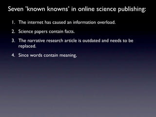Seven ’known knowns’ in online science publishing:
 1. The internet has caused an information overload.
 2. Science papers contain facts.
 3. The narrative research article is outdated and needs to be
    replaced.
 4. Since words contain meaning,
 