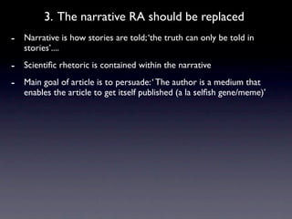 3. The narrative RA should be replaced
- Narrative is how stories are told; ‘the truth can only be told in
   stories’....
- Scientiﬁc rhetoric is contained within the narrative
- Main goal of article is to persuade: ‘ The author is a medium that
   enables the article to get itself published (a la selﬁsh gene/meme)’
 