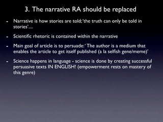 3. The narrative RA should be replaced
- Narrative is how stories are told; ‘the truth can only be told in
   stories’....
- Scientiﬁc rhetoric is contained within the narrative
- Main goal of article is to persuade: ‘ The author is a medium that
   enables the article to get itself published (a la selﬁsh gene/meme)’
- Science happens in language - science is done by creating successful
   persuasive texts IN ENGLISH! (empowerment rests on mastery of
   this genre)
 