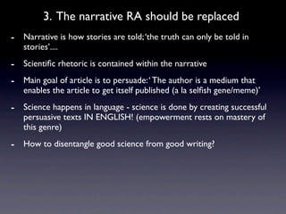 3. The narrative RA should be replaced
- Narrative is how stories are told; ‘the truth can only be told in
   stories’....
- Scientiﬁc rhetoric is contained within the narrative
- Main goal of article is to persuade: ‘ The author is a medium that
   enables the article to get itself published (a la selﬁsh gene/meme)’
- Science happens in language - science is done by creating successful
   persuasive texts IN ENGLISH! (empowerment rests on mastery of
   this genre)
- How to disentangle good science from good writing?
 