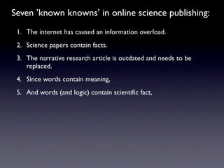 Seven ’known knowns’ in online science publishing:
 1. The internet has caused an information overload.
 2. Science papers contain facts.
 3. The narrative research article is outdated and needs to be
    replaced.
 4. Since words contain meaning,
 5. And words (and logic) contain scientiﬁc fact,
 